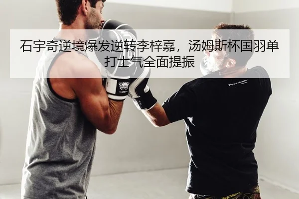 石宇奇逆境爆发逆转李梓嘉，汤姆斯杯国羽单打士气全面提振